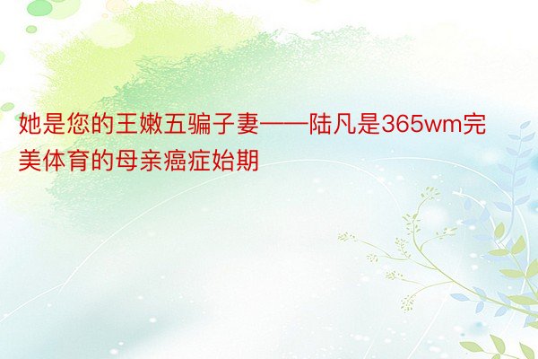 她是您的王嫩五骗子妻——陆凡是365wm完美体育的母亲癌症始期