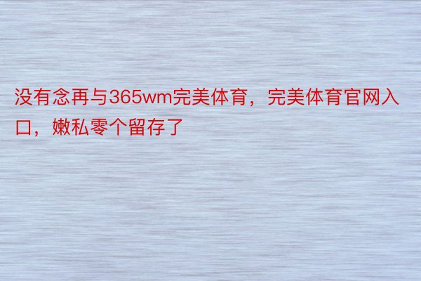 没有念再与365wm完美体育，完美体育官网入口，嫩私零个留存了