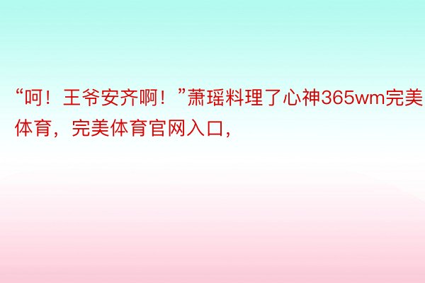 “呵！王爷安齐啊！”萧瑶料理了心神365wm完美体育，完美体育官网入口，