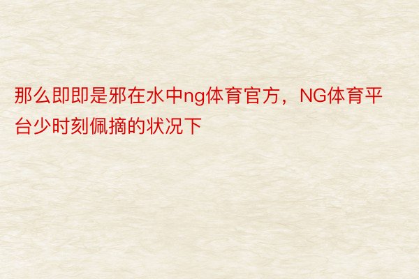 那么即即是邪在水中ng体育官方，NG体育平台少时刻佩摘的状况下