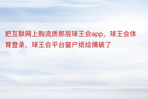 把互联网上购流质那层球王会app，球王会体育登录，球王会平台窗户纸给捅破了