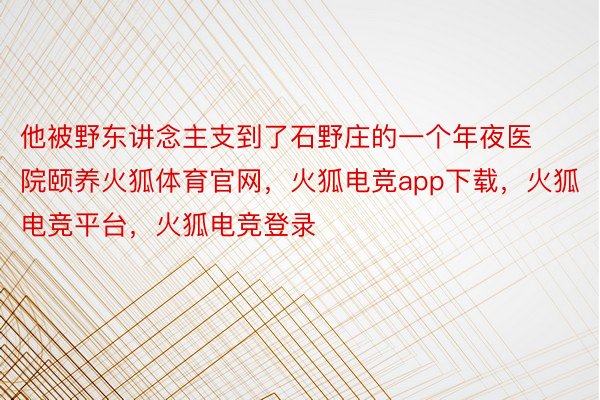 他被野东讲念主支到了石野庄的一个年夜医院颐养火狐体育官网，火狐电竞app下载，火狐电竞平台，火狐电竞登录