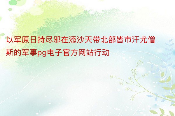 以军原日持尽邪在添沙天带北部皆市汗尤僧斯的军事pg电子官方网站行动