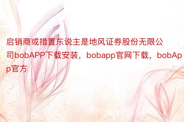 启销商或措置东说主是地风证券股份无限公司bobAPP下载安装，bobapp官网下载，bobApp官方