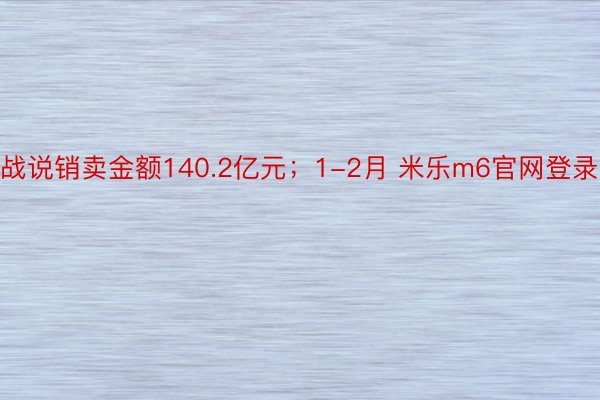 战说销卖金额140.2亿元；1-2月 米乐m6官网登录