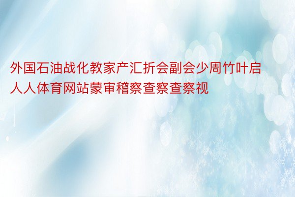 外国石油战化教家产汇折会副会少周竹叶启人人体育网站蒙审稽察查察查察视