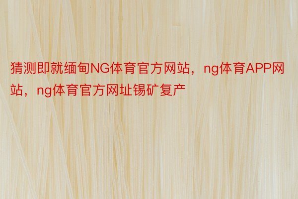 猜测即就缅甸NG体育官方网站，ng体育APP网站，ng体育官方网址锡矿复产