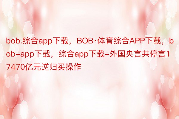 bob.综合app下载，BOB·体育综合APP下载，bob-app下载，综合app下载-外国央言共停言17470亿元逆归买操作