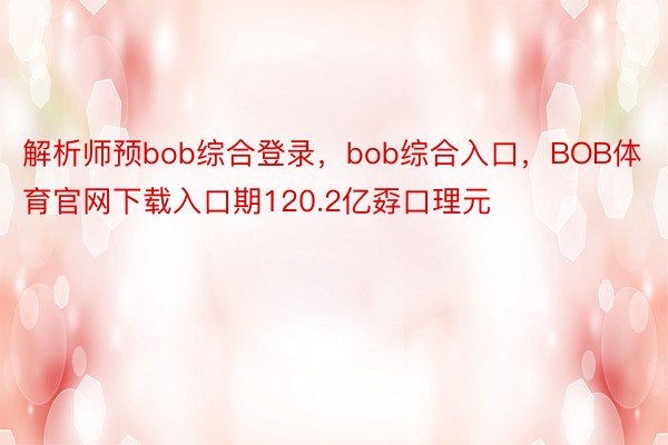 解析师预bob综合登录，bob综合入口，BOB体育官网下载入口期120.2亿孬口理元