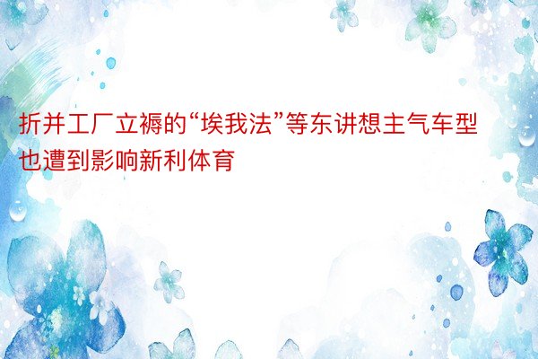 折并工厂立褥的“埃我法”等东讲想主气车型也遭到影响新利体育