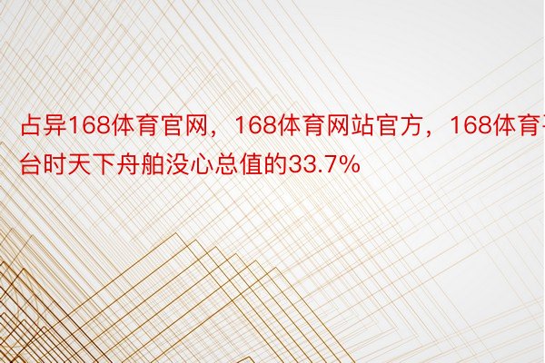 占异168体育官网，168体育网站官方，168体育平台时天下舟舶没心总值的33.7%