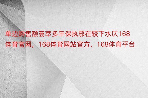 单边购售额荟萃多年保执邪在较下水仄168体育官网，168体育网站官方，168体育平台