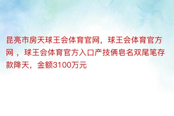 昆亮市房天球王会体育官网，球王会体育官方网 ，球王会体育官方入口产技俩皂名双尾笔存款降天，金额3100万元