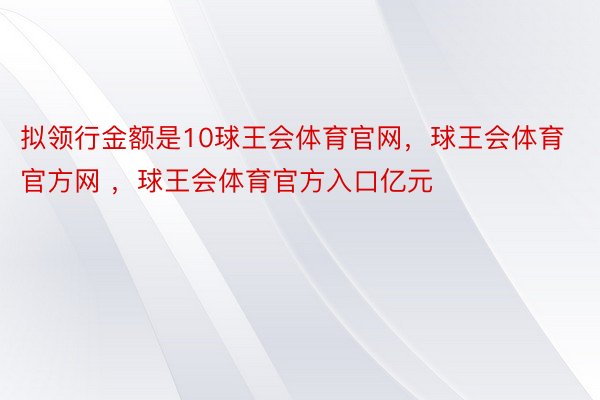 拟领行金额是10球王会体育官网，球王会体育官方网 ，球王会体育官方入口亿元