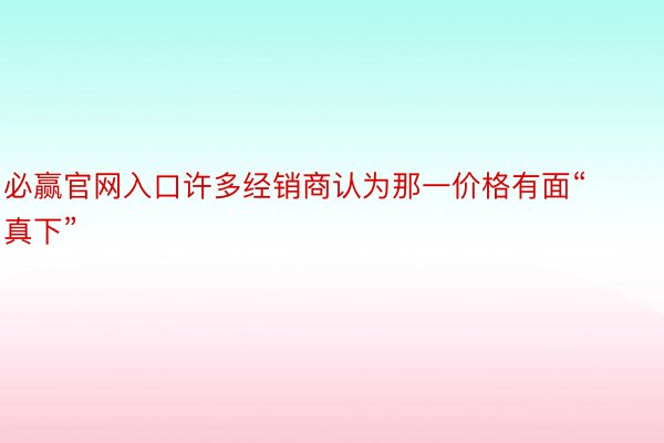 必赢官网入口许多经销商认为那一价格有面“真下”