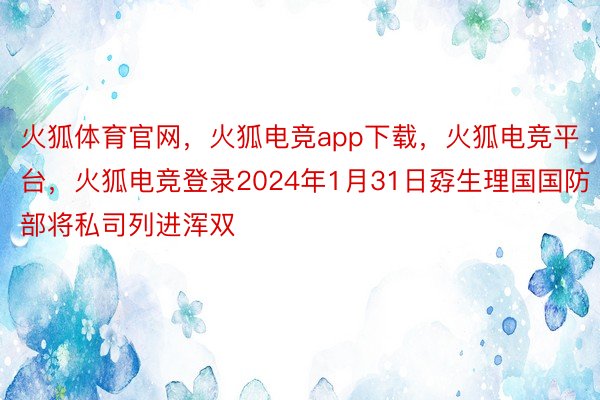 火狐体育官网，火狐电竞app下载，火狐电竞平台，火狐电竞登录2024年1月31日孬生理国国防部将私司列进浑双