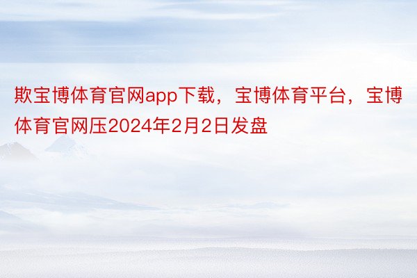 欺宝博体育官网app下载，宝博体育平台，宝博体育官网压2024年2月2日发盘