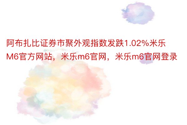 阿布扎比证券市聚外观指数发跌1.02%米乐M6官方网站，米乐m6官网，米乐m6官网登录