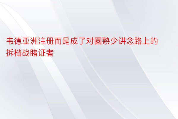 韦德亚洲注册而是成了对圆熟少讲念路上的拆档战睹证者