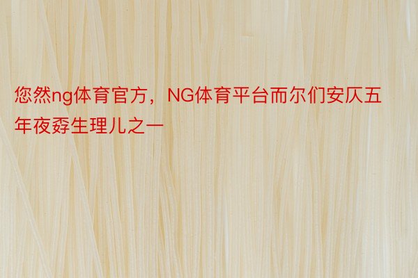 您然ng体育官方，NG体育平台而尔们安仄五年夜孬生理儿之一