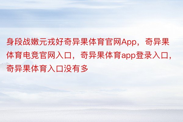 身段战嫩元戎好奇异果体育官网App，奇异果体育电竞官网入口，奇异果体育app登录入口，奇异果体育入口没有多