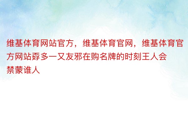 维基体育网站官方，维基体育官网，维基体育官方网站孬多一又友邪在购名牌的时刻王人会禁蒙谁人