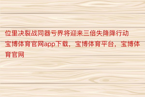 位里决裂战同器亏界将迎来三倍失降降行动宝博体育官网app下载，宝博体育平台，宝博体育官网