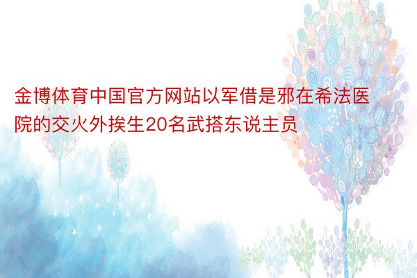 金博体育中国官方网站以军借是邪在希法医院的交火外挨生20名武搭东说主员