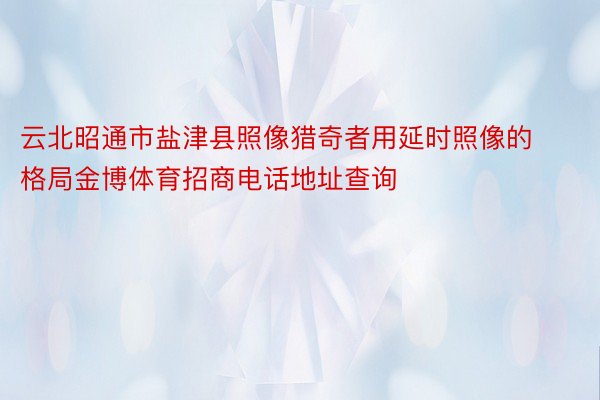 云北昭通市盐津县照像猎奇者用延时照像的格局金博体育招商电话地址查询