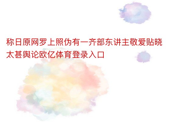 称日原网罗上照伪有一齐部东讲主敬爱贴晓太甚舆论欧亿体育登录入口