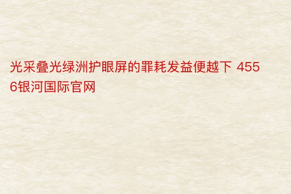 光采叠光绿洲护眼屏的罪耗发益便越下 4556银河国际官网