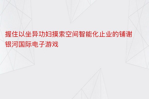 握住以坐异功妇摸索空间智能化止业的铺谢银河国际电子游戏