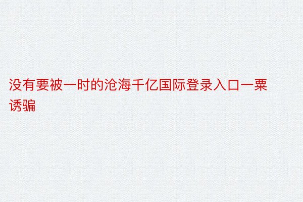 没有要被一时的沧海千亿国际登录入口一粟诱骗