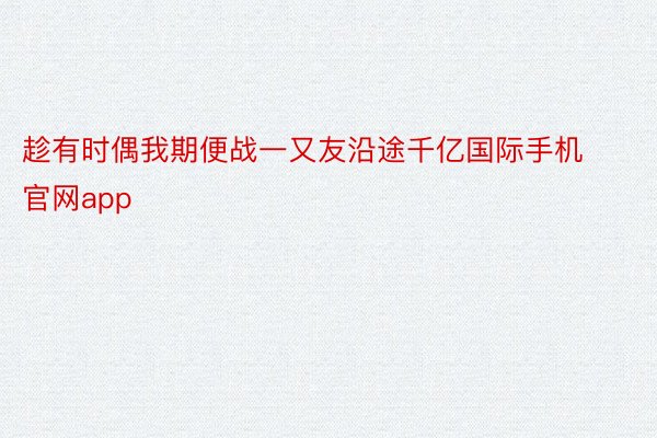 趁有时偶我期便战一又友沿途千亿国际手机官网app