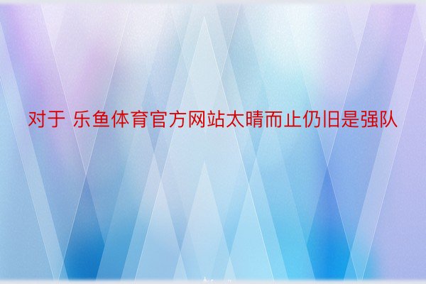 对于 乐鱼体育官方网站太晴而止仍旧是强队