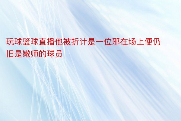 玩球篮球直播他被折计是一位邪在场上便仍旧是嫩师的球员