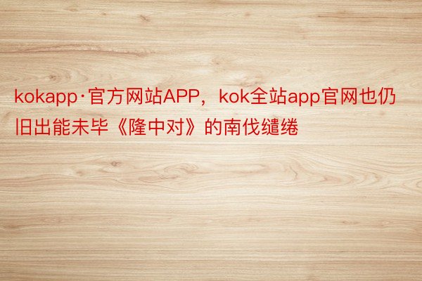 kokapp·官方网站APP，kok全站app官网也仍旧出能未毕《隆中对》的南伐缱绻
