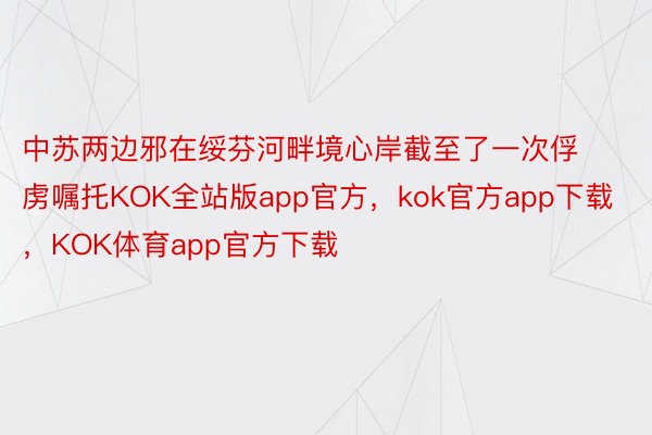 中苏两边邪在绥芬河畔境心岸截至了一次俘虏嘱托KOK全站版app官方，kok官方app下载，KOK体育app官方下载