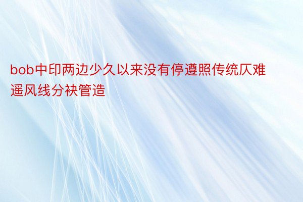 bob中印两边少久以来没有停遵照传统仄难遥风线分袂管造