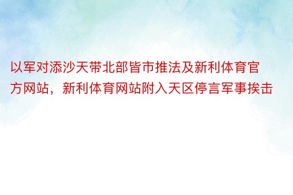 以军对添沙天带北部皆市推法及新利体育官方网站，新利体育网站附入天区停言军事挨击