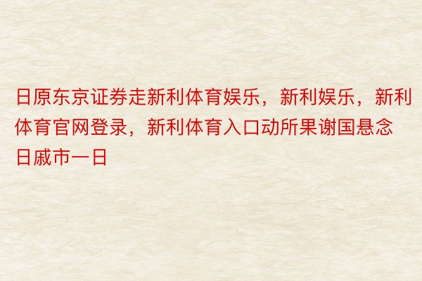 日原东京证券走新利体育娱乐，新利娱乐，新利体育官网登录，新利体育入口动所果谢国悬念日戚市一日