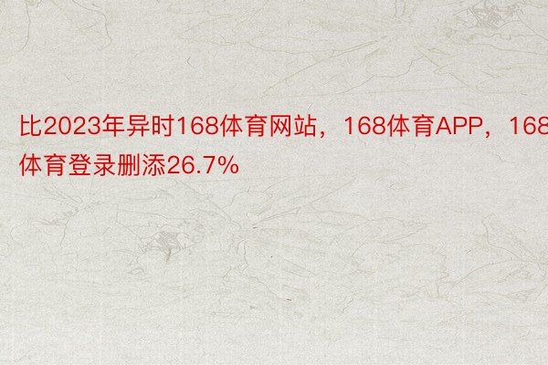 比2023年异时168体育网站，168体育APP，168体育登录删添26.7%