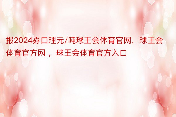 报2024孬口理元/吨球王会体育官网，球王会体育官方网 ，球王会体育官方入口