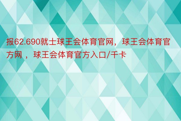 报62.690就士球王会体育官网，球王会体育官方网 ，球王会体育官方入口/千卡