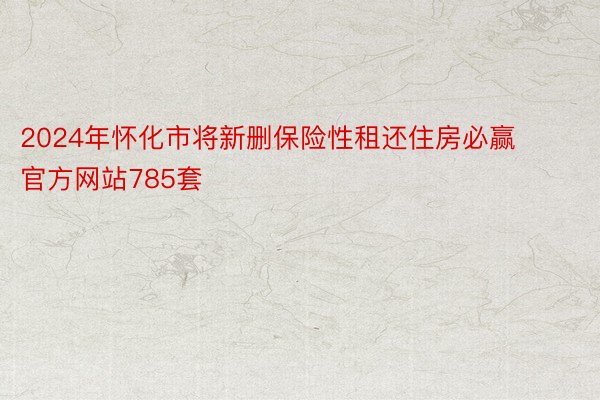 2024年怀化市将新删保险性租还住房必赢官方网站785套