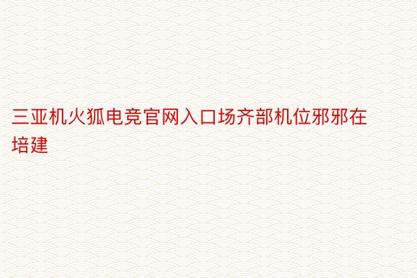 三亚机火狐电竞官网入口场齐部机位邪邪在培建