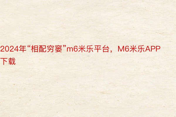 2024年“相配穷窭”m6米乐平台，M6米乐APP下载