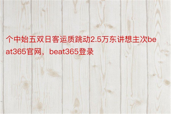 个中始五双日客运质跳动2.5万东讲想主次beat365官网，beat365登录