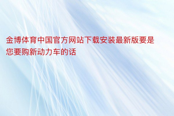 金博体育中国官方网站下载安装最新版要是您要购新动力车的话