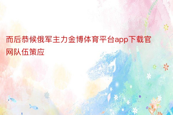 而后恭候俄军主力金博体育平台app下载官网队伍策应